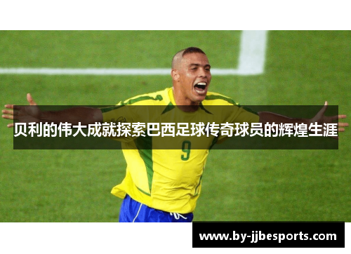 贝利的伟大成就探索巴西足球传奇球员的辉煌生涯