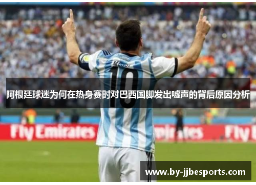 阿根廷球迷为何在热身赛时对巴西国脚发出嘘声的背后原因分析