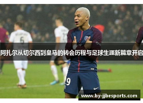 阿扎尔从切尔西到皇马的转会历程与足球生涯新篇章开启