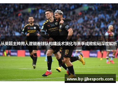 从英超主帅用人逻辑看球队构建战术演化与赛季成败密码深度解析