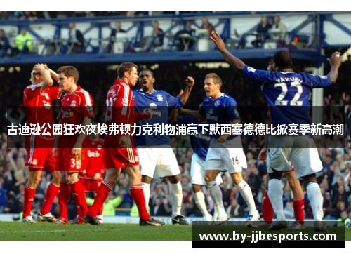 古迪逊公园狂欢夜埃弗顿力克利物浦赢下默西塞德德比掀赛季新高潮 古迪逊公园狂欢夜埃弗顿力克利物浦赢下默西塞德德比掀赛季新高潮