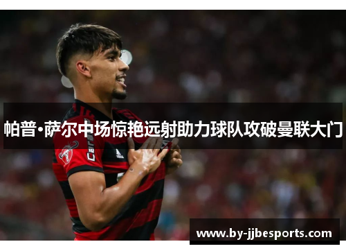 帕普·萨尔中场惊艳远射助力球队攻破曼联大门 帕普·萨尔中场惊艳远射助力球队攻破曼联大门