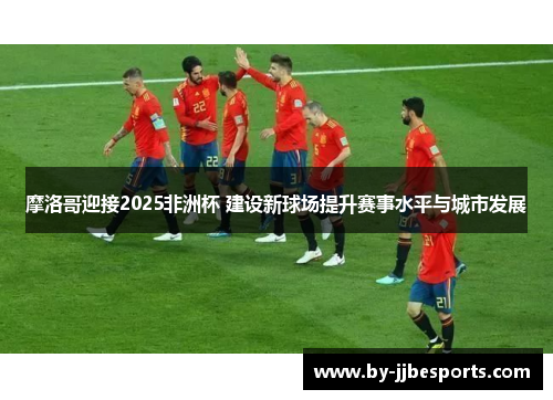摩洛哥迎接2025非洲杯 建设新球场提升赛事水平与城市发展 摩洛哥迎接2025非洲杯 建设新球场提升赛事水平与城市发展