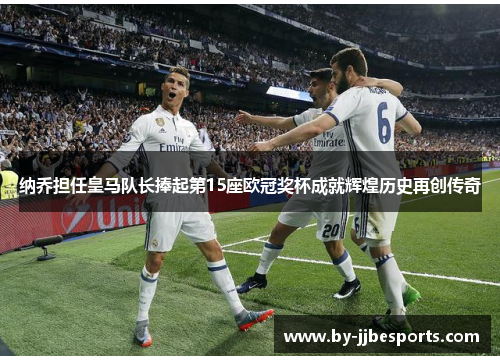 纳乔担任皇马队长捧起第15座欧冠奖杯成就辉煌历史再创传奇 纳乔担任皇马队长捧起第15座欧冠奖杯成就辉煌历史再创传奇