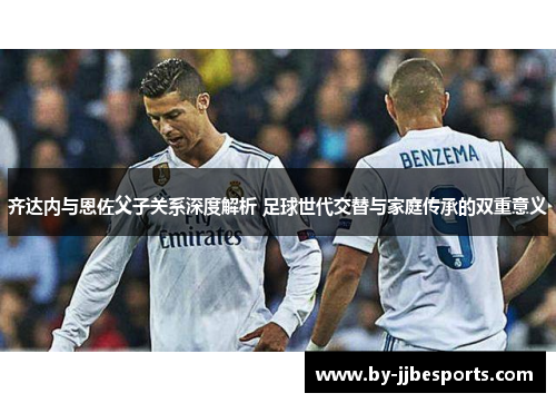 齐达内与恩佐父子关系深度解析 足球世代交替与家庭传承的双重意义