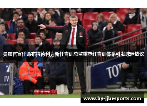 曼联官宣任命布拉德利为新任青训总监重塑红青训体系引发球迷热议