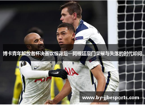 博卡青年解放者杯决赛饮恨背后一阿根廷豪门荣耀与失落的时代叩问 博卡青年解放者杯决赛饮恨背后一阿根廷豪门荣耀与失落的时代叩问